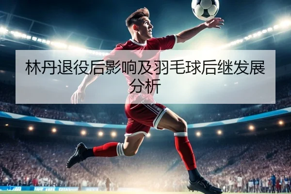 林丹退役后影响及羽毛球后继发展分析